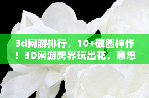 3d网游排行,10+破圈神作!3D网游跨界玩出花,意想不到联名秀翻全场 3d网游排行,10+破圈神作!3D网游跨界玩出花,意想不到联名秀翻全场