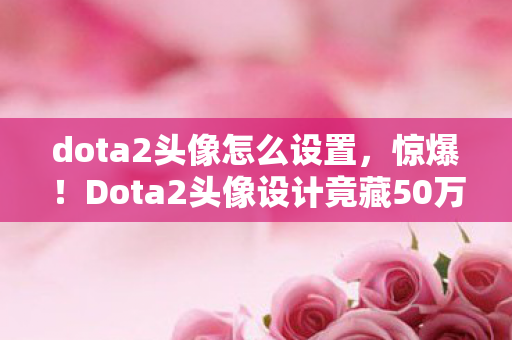 dota2头像怎么设置，惊爆！Dota2头像设计竟藏50万隐情，离职老兵拍桌揭秘吓你一跳！