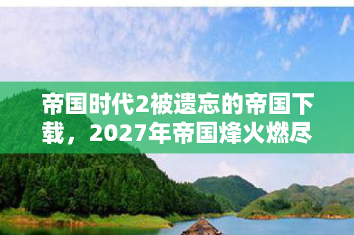 帝国时代2被遗忘的帝国下载,2027年帝国烽火燃尽时,那句等你竟成鼻子一酸的伏笔 帝国时代2被遗忘的帝国下载,2027年帝国烽火燃尽时,那句等你竟成鼻子一酸的伏笔