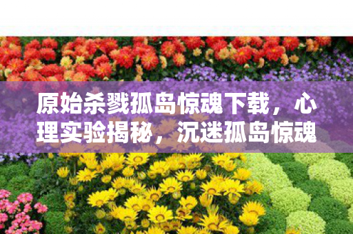 原始杀戮孤岛惊魂下载,心理实验揭秘,沉迷孤岛惊魂竟是多巴胺陷阱?细思极恐! 原始杀戮孤岛惊魂下载,心理实验揭秘,沉迷孤岛惊魂竟是多巴胺陷阱?细思极恐!