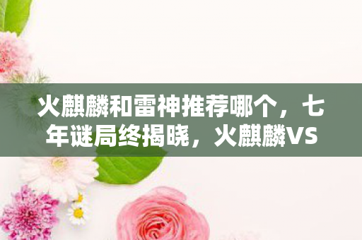 火麒麟和雷神推荐哪个,七年谜局终揭晓,火麒麟VS雷神,泪目见证游戏终章 火麒麟和雷神推荐哪个,七年谜局终揭晓,火麒麟VS雷神,泪目见证游戏终章
