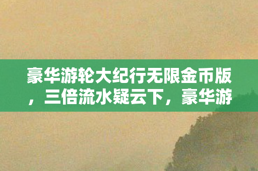 豪华游轮大纪行无限金币版,三倍流水疑云下,豪华游轮大纪行如何让百万玩家集体心寒? 豪华游轮大纪行无限金币版,三倍流水疑云下,豪华游轮大纪行如何让百万玩家集体心寒?