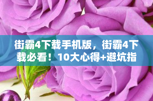 街霸4下载手机版，街霸4下载必看！10大心得+避坑指南，助你畅玩不翻车