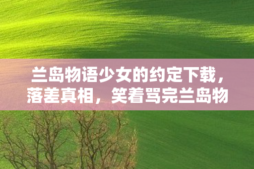 兰岛物语少女的约定下载,落差真相,笑着骂完兰岛物语,笑着笑着哭了,我终究还是那个玩家 兰岛物语少女的约定下载,落差真相,笑着骂完兰岛物语,笑着笑着哭了,我终究还是那个玩家