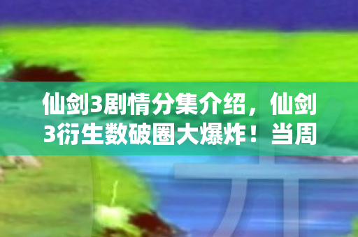 仙剑3剧情分集介绍,仙剑3衍生数破圈大爆炸!当周边堆满家,这波消费意想不到! 仙剑3剧情分集介绍,仙剑3衍生数破圈大爆炸!当周边堆满家,这波消费意想不到!