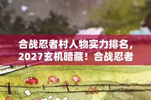 合战忍者村人物实力排名,2027玄机暗藏!合战忍者村沉默英雄,究竟给了我什么人生启示? 合战忍者村人物实力排名,2027玄机暗藏!合战忍者村沉默英雄,究竟给了我什么人生启示?