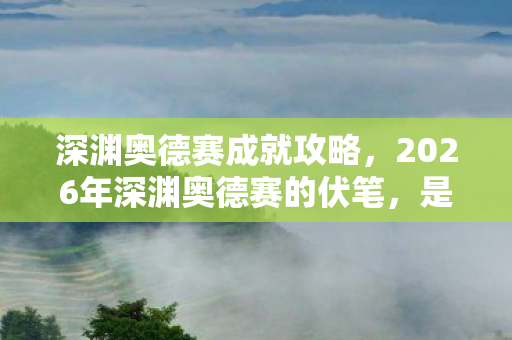 深渊奥德赛成就攻略，2026年深渊奥德赛的伏笔，是与你并肩的时光，如今想起鼻子一酸