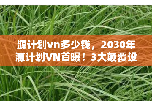 源计划vn多少钱，2030年源计划VN首曝！3大颠覆设定，玩家集体破防真相竟是……