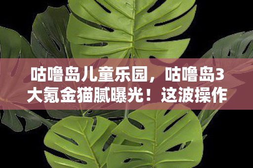 咕噜岛儿童乐园，咕噜岛3大氪金猫腻曝光！这波操作让我直接上头到卸载