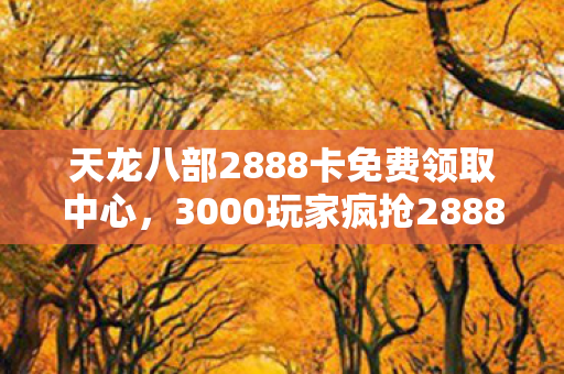 天龙八部2888卡免费领取中心,3000玩家疯抢2888卡?官方暗箱疑云炸锅,老玩家绷不住直呼离谱! 天龙八部2888卡免费领取中心,3000玩家疯抢2888卡?官方暗箱疑云炸锅,老玩家绷不住直呼离谱!