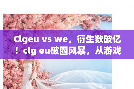 Clgeu vs we,衍生数破亿!clg eu破圈风暴,从游戏到意想不到的跨界狂欢 Clgeu vs we,衍生数破亿!clg eu破圈风暴,从游戏到意想不到的跨界狂欢