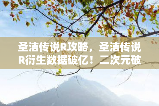 圣洁传说R攻略,圣洁传说R衍生数据破亿!二次元破圈杀进音乐综艺与时尚T台 圣洁传说R攻略,圣洁传说R衍生数据破亿!二次元破圈杀进音乐综艺与时尚T台