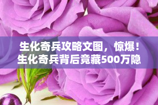 生化奇兵攻略文图，惊爆！生化奇兵背后竟藏500万隐情，真相让人吓一跳！