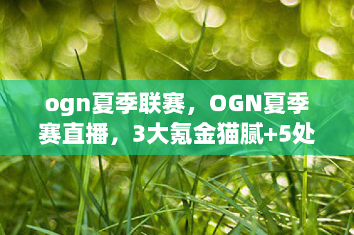 ogn夏季联赛,OGN夏季赛直播,3大氪金猫腻+5处伪创新,这波操作让我血压飙到250! ogn夏季联赛,OGN夏季赛直播,3大氪金猫腻+5处伪创新,这波操作让我血压飙到250!