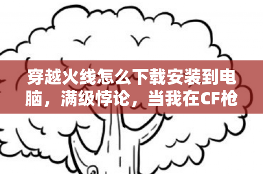 穿越火线怎么下载安装到电脑,满级悖论,当我在CF枪林弹雨中封神,现实却把我打成负分玩家 穿越火线怎么下载安装到电脑,满级悖论,当我在CF枪林弹雨中封神,现实却把我打成负分玩家