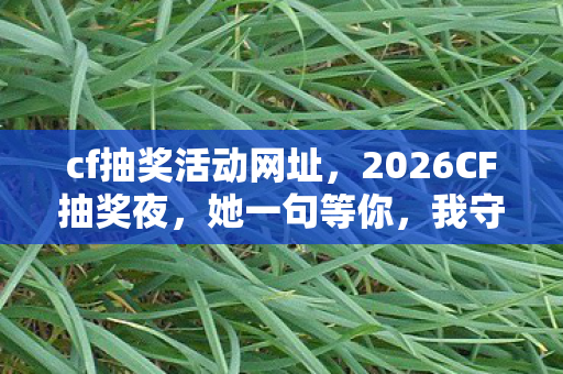 cf抽奖活动网址，2026CF抽奖夜，她一句等你，我守了虚拟情缘三年，鼻子一酸谁懂啊