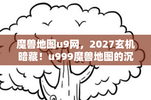 魔兽地图u9网，2027玄机暗藏！u999魔兽地图的沉默，藏着多少人生密码？