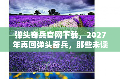 弹头奇兵官网下载，2027年再回弹头奇兵，那些未读消息与未赴之约，鼻子一酸谁懂啊！