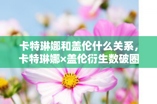 卡特琳娜和盖伦什么关系,卡特琳娜×盖伦衍生数破圈!败家玩家用周边堆出意想不到人生 卡特琳娜和盖伦什么关系,卡特琳娜×盖伦衍生数破圈!败家玩家用周边堆出意想不到人生