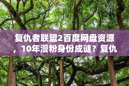 复仇者联盟2百度网盘资源,10年漫粉身份成谜?复仇者2多平台体验背后的心酸独白 复仇者联盟2百度网盘资源,10年漫粉身份成谜?复仇者2多平台体验背后的心酸独白