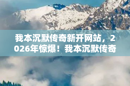 我本沉默传奇新开网站，2026年惊爆！我本沉默传奇私服发布网竟藏如此玄机？