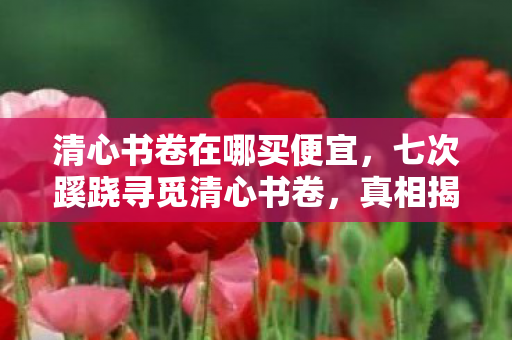 清心书卷在哪买便宜，七次蹊跷寻觅清心书卷，真相揭晓后背发凉！