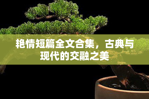 艳情短篇全文合集,古典与现代的交融之美 艳情短篇全文合集,古典与现代的交融之美