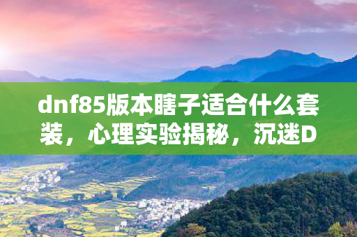 dnf85版本瞎子适合什么套装,心理实验揭秘,沉迷DNF85瞎子刷图加点,细思极恐的自我囚禁 dnf85版本瞎子适合什么套装,心理实验揭秘,沉迷DNF85瞎子刷图加点,细思极恐的自我囚禁