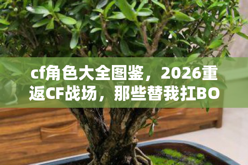 cf角色大全图鉴,2026重返CF战场,那些替我扛BOSS的人,如今鼻子一酸只剩回忆 cf角色大全图鉴,2026重返CF战场,那些替我扛BOSS的人,如今鼻子一酸只剩回忆