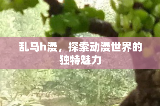 乱马h漫,探索动漫世界的独特魅力 乱马h漫,探索动漫世界的独特魅力