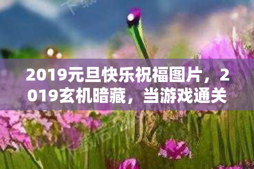 2019元旦快乐祝福图片,2019玄机暗藏,当游戏通关键卡在人生沉默的岔路口 2019元旦快乐祝福图片,2019玄机暗藏,当游戏通关键卡在人生沉默的岔路口