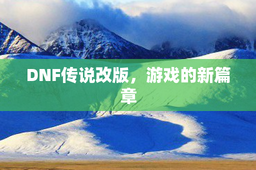 DNF传说改版,游戏的新篇章 DNF传说改版,游戏的新篇章