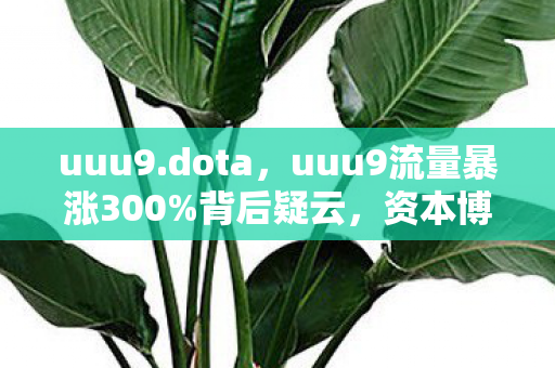 uuu9.dota,uuu9流量暴涨300%背后疑云,资本博弈下,谁让玩家心寒至极? uuu9.dota,uuu9流量暴涨300%背后疑云,资本博弈下,谁让玩家心寒至极?