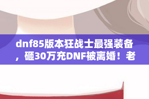 dnf85版本狂战士最强装备，砸30万充DNF被离婚！老婆撕协议时我才看清血槽空了