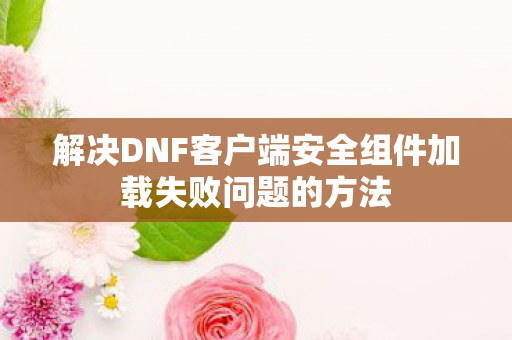 解决DNF客户端安全组件加载失败问题的方法 解决DNF客户端安全组件加载失败问题的方法