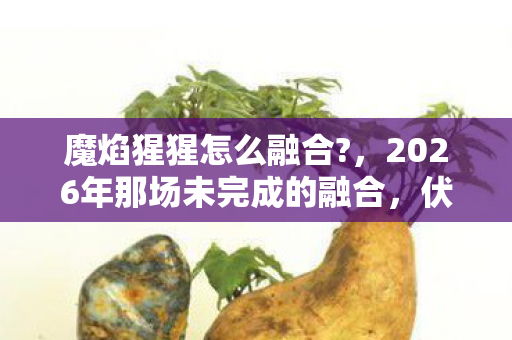 魔焰猩猩怎么融合?,2026年那场未完成的融合,伏笔里藏着谁鼻尖发酸的青春? 魔焰猩猩怎么融合?,2026年那场未完成的融合,伏笔里藏着谁鼻尖发酸的青春?