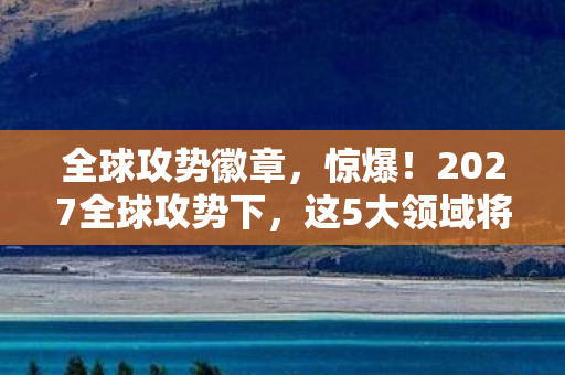 全球攻势徽章，惊爆！2027全球攻势下，这5大领域将迎来颠覆性巨变？