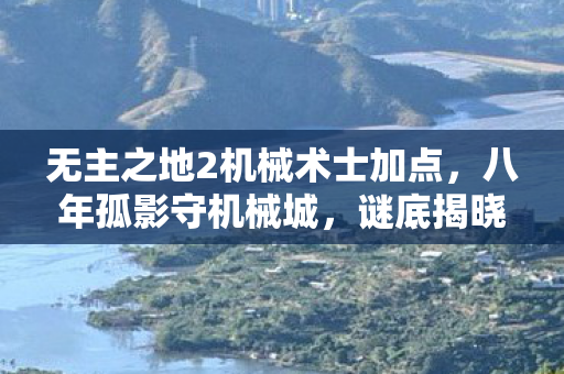 无主之地2机械术士加点,八年孤影守机械城,谜底揭晓时泪目成空 无主之地2机械术士加点,八年孤影守机械城,谜底揭晓时泪目成空