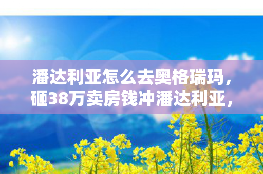 潘达利亚怎么去奥格瑞玛，砸38万卖房钱冲潘达利亚，老婆签完离婚协议我才吓一跳！