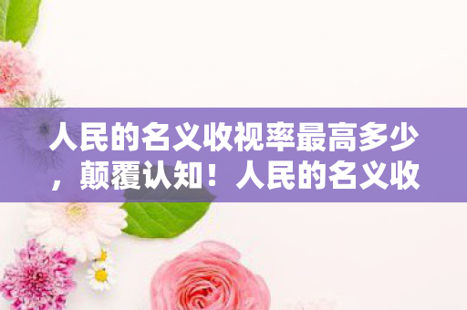 人民的名义收视率最高多少,颠覆认知!人民的名义收视率冷知识,让你目瞪口呆! 人民的名义收视率最高多少,颠覆认知!人民的名义收视率冷知识,让你目瞪口呆!