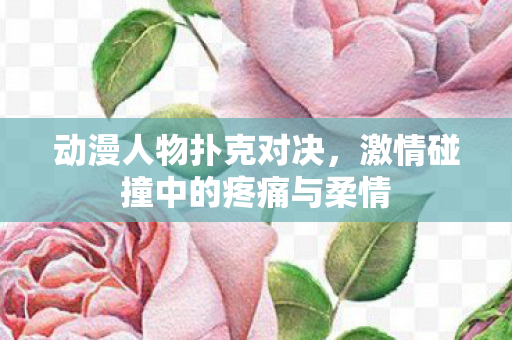 动漫人物扑克对决,激情碰撞中的疼痛与柔情 动漫人物扑克对决,激情碰撞中的疼痛与柔情