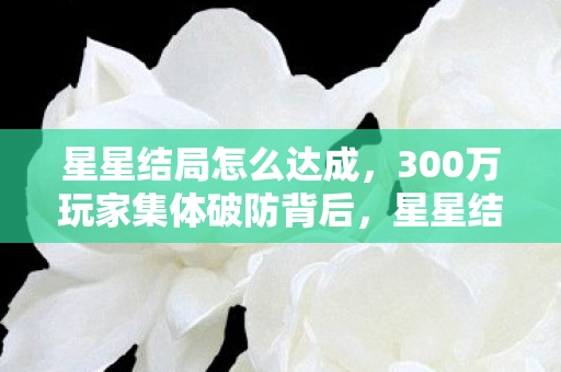 星星结局怎么达成，300万玩家集体破防背后，星星结局如何让游戏业年损失12亿，却撬动200亿新蓝海？