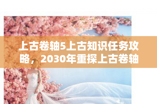 上古卷轴5上古知识任务攻略，2030年重探上古卷轴5，十年玄机藏沉默，这游戏究竟给了我什么？