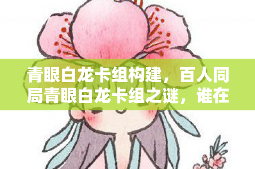 青眼白龙卡组构建，百人同局青眼白龙卡组之谜，谁在操控胜率？一招破防全场！