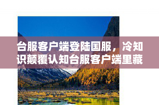 台服客户端登陆国服，冷知识颠覆认知台服客户端里藏着让玩家目瞪口呆的时空陷阱！