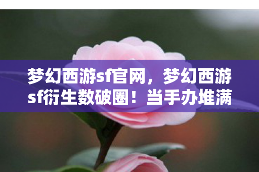 梦幻西游sf官网，梦幻西游sf衍生数破圈！当手办堆满房间，冰箱却上演意想不到的饥饿游戏