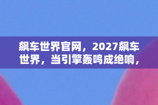 飙车世界官网,2027飙车世界,当引擎轰鸣成绝响,谁在终点线等我?鼻子一酸 飙车世界官网,2027飙车世界,当引擎轰鸣成绝响,谁在终点线等我?鼻子一酸