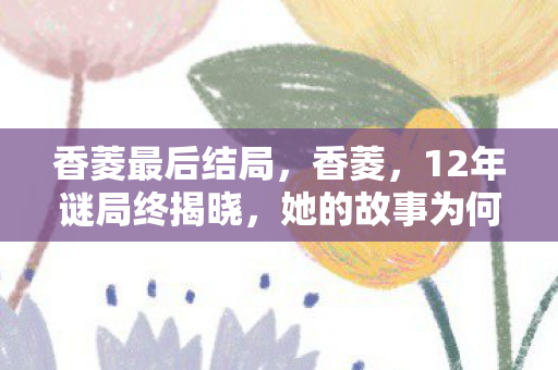 香菱最后结局，香菱，12年谜局终揭晓，她的故事为何让百万玩家泪目？