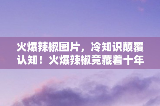 火爆辣椒图片,冷知识颠覆认知!火爆辣椒竟藏着十年未解之谜,真相让人目瞪口呆! 火爆辣椒图片,冷知识颠覆认知!火爆辣椒竟藏着十年未解之谜,真相让人目瞪口呆!