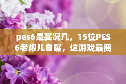 pes6是实况几，15位PES6老炮儿自曝，这游戏最离谱设定，听完我直接绷不住了！